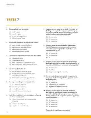 cmegroup.com
36
1.	 O comprador de uma opção pode:
	 (a)	 vender a opção
(b)	 eexercer a opção
(c)	 permitir que a opção expire
(d)	 todas as respostas acima
2.	 No exercício, o vendedor de uma opção de compra:
	 (a)	 adquire posição comprada em futuros
(b)	 adquire posição vendida em futuros
(c)	 adquire uma opção de venda
(d)	 precisa pagar o prêmio da opção
3.	 Quem precisa depositar recursos na conta de margem?
	 (a)	 o vendedor da opção
(b)	 o comprador da opção
(c)	 ambos , comprador e o vendedor da opção
(d)	 Nem o comprador , nem o vendedor da opção
4.	 Os prêmios pelas opções são:
	 (a)	 especificados no contrato de opções.
(b)	 estabelecidos através da competição entre
	 compradores e vendedores
(c)	 determinados quando uma opção é zerada
5.	 Os componentes dos prêmios de opções são:
	 (a)	 valor intrínseco, se houver
(b)	 valor do tempo, se houver
(c)	 a soma de (a) mais (b)
(d)	 o preço de exercício e a corretagem
6.	 Quais são os dois fatores que exercem maior influência
no prêmio de uma opção?
	 (a)	 o tempo remanescente até o vencimento e a
	 volatilidade
(b)	 o tempo e a taxa de juros
(c)	 a taxa de juros e a volatilidade
7.	 Suponha que você pagou um prêmio de 27 centavos por
bushel por uma opção de compra de soja com um preço
de exercício de $9,00. No vencimento, o preço do futuro
é $9,25. Qual o valor do tempo desta opção
	 (a)	 2 centavos/bu
(b)	 25 centavos/bu
(c)	 27 centavos/bu
8.	 Suponha que as circunstâncias sejam as mesmas da
questão 7, exceto no vencimento, quando o preço no
mercado futuro está negociando a $8,50. Qual o valor
intrínseco desta opção?
	 (a)	 50 centavos/bu
(b)	 20 centavos/bu
(c)	 0
9.	 Suponha que você pagou um prêmio de 10 centavos por
bushel por uma opção de venda de milho com um preço de
exercício de $4,60. Quanto no máximo você pode perder?
	 (a)	 10 centavos/bu
(b)	 $4,60/bu
(c)	 Seu potencial de perda é ilimitado
10.	 Se você vender (lançar) uma opção de compra e receber
um prêmio de 30 centavos por bushel, quanto no máximo
você pode perder?
	 (a)	 30 centavos/bu
(b)	 o depósito da margem inicial
(c)	 seu potencial de perda é ilimitado
11. 	 Suponha que você pagou um prêmio de 30 centavos
por bushel por uma opção de compra com um preço de
exercício de $9,00, sendo que o preço no mercado futuro
no vencimento é $9,50. Em quantos centavos a opção está
dentro do dinheiro?
	 (a)	 30 centavos/bu
(b)	 50 centavos/bu
(c)	 20 centavos/bu
(d)	 80 centavos/bu
	 Veja o guia de respostas no verso do livro.
TESTE 7
 