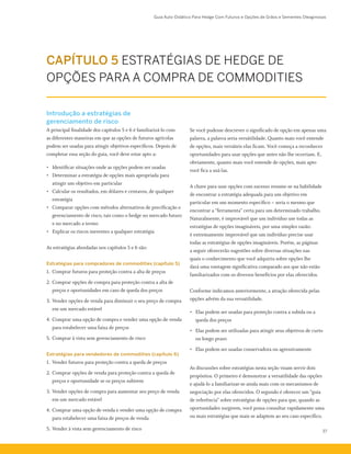 Guia Auto-Didático Para Hedge Com Futuros e Opções de Grãos e Sementes Oleaginosas
37
CAPÍTULO 5 ESTRATÉGIAS DE HEDGE DE
OPÇÕES PARA A COMPRA DE COMMODITIES
Introdução a estratégias de
gerenciamento de risco
A principal finalidade dos capítulos 5 e 6 é familiarizá-lo com
as diferentes maneiras em que as opções de futuros agrícolas
podem ser usadas para atingir objetivos específicos. Depois de
completar essa seção do guia, você deve estar apto a:
•	 Identificar situações onde as opções podem ser usadas
•	 Determinar a estratégia de opções mais apropriada para
atingir um objetivo em particular
•	 Calcular os resultados, em dólares e centavos, de qualquer
estratégia
•	 Comparar opções com métodos alternativos de precificação e
gerenciamento de risco, tais como o hedge no mercado futuro
e no mercado a termo
•	 Explicar os riscos inerentes a qualquer estratégia
As estratégias abordadas nos capítulos 5 e 6 são:
Estratégias para compradores de commodities (capítulo 5)
1.	 Comprar futuros para proteção contra a alta de preços
2.	Comprar opções de compra para proteção contra a alta de
preços e oportunidades em caso de queda dos preços
3.	Vender opções de venda para diminuir o seu preço de compra
em um mercado estável
4.	Comprar uma opção de compra e vender uma opção de venda
para estabelecer uma faixa de preços
5.	Comprar à vista sem gerenciamento de risco
Estratégias para vendedores de commodities (capítulo 6)
1.	 Vender futuros para proteção contra a queda de preços
2.	Comprar opções de venda para proteção contra a queda de
preços e oportunidade se os preços subirem
3.	Vender opções de compra para aumentar seu preço de venda
em um mercado estável
4.	Comprar uma opção de venda e vender uma opção de compra
para estabelecer uma faixa de preços de venda
5.	Vender à vista sem gerenciamento de risco
Se você pudesse descrever o significado de opção em apenas uma
palavra, a palavra seria versátilidade. Quanto mais você entende
de opções, mais versáteis elas ficam. Você começa a reconhecer
oportunidades para usar opções que antes não lhe ocorriam. E,
obviamente, quanto mais você entende de opções, mais apto
você fica a usá-las.
A chave para usar opções com sucesso resume-se na habilidade
de encontrar a estratégia adequada para um objetivo em
particular em um momento específico – seria o mesmo que
encontrar a “ferramenta” certa para um determinado trabalho.
Naturalmente, é improvável que um indivíduo use todas as
estratégias de opções imagináveis, por uma simples razão:
é extremamente improvável que um indivíduo precise usar
todas as estratégias de opções imagináveis. Porém, as páginas
a seguir oferecerão sugestões sobre diversas situações nas
quais o conhecimento que você adquiriu sobre opções lhe
dará uma vantagem significativa comparado aos que não estão
familiarizados com os diversos benefícios por elas oferecidos.
Conforme indicamos anteriormente, a atração oferecida pelas
opções advém da sua versatilidade.
•	 Elas podem ser usadas para proteção contra a subida ou a
queda dos preços
•	 Elas podem ser utilizadas para atingir seus objetivos de curto
ou longo prazo
•	 Elas podem ser usadas conservadora ou agressivamente
As discussões sobre estratégias nesta seção visam servir dois
propósitos. O primeiro é demonstrar a versatilidade das opções
e ajudá-lo a familiarizar-se ainda mais com os mecanismos de
negociação por elas oferecidos. O segundo é oferecer um “guia
de referência” sobre estratégias de opções para que, quando as
oportunidades surgirem, você possa consultar rapidamente uma
ou mais estratégias que mais se adaptem ao seu caso específico.
 