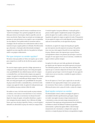 cmegroup.com
38
Sugestão: inicialmente, antes de tentar se transformar em um
“mestre de estratégias”, leia o primeiro parágrafo de cada uma
delas para inteirar-se da situação e objetivo específico antes de
tomar uma decisão. Depois, foque sua atenção nas estratégias que
pareçam ser mais pertinentes ao seu negócio e que correspondam
aos seus objetivos. Você poderá ainda ler novamente todas as
estratégias a fim de aumentar seus conhecimentos sobre as várias
maneiras em que as opções podem ser utilizadas. Perceberá então
que a discussão e a ilustração sobre determinada estratégia é
seguida de um teste específico sobre ela. Isso poderá ser útil para
medir o seu próprio conhecimento.
Por que comprar ou vender opções?
Há tantas coisas que podem ser feitas com opções, que as razões
para comprá-las ou vendê-las são tão diversas quanto o próprio
mercado.
No caso de comprar opções, quem faz o hedge, tipicamente as
compra para tomar proteção de preço. Caso esteja preocupado
com a possibilidade de uma subida de preços antes de comprar
a commodity física, você deverá então comprar uma opção de
compra. As opções de compra permitem que estabeleça um limite
máximo (teto) para a commodity que deseja comprar. Por outro
lado, caso esteja preocupado com a possibilidade de uma queda
de preços antes de vender a commodity física, você deverá então
comprar uma opção de venda. As opções de venda permitem que
você estabeleça um preço mínimo (chão) de venda.
Em ambos os casos, você não estará travado no preço máximo
ou mínimo, como estaria no mercado futuro ou nos contratos
a termo. Se o mercado se movimentar em direção favorável
depois da compra da opção, você poderá abandonar a opção e
tirar vantagem dos preços vigentes. Isso é diferente do hedge
futuro, que trava um preço específico. Porém, o custo da opção é
deduzido (ou adicionado) ao preço da venda (ou compra) final.
A venda de opções é um pouco diferente. A razão pela qual as
pessoas vendem opções é simplesmente porque visam ganhar o
prêmio da opção. Isso se aplica a ambos os casos, isto é, para os
lançadores de opções de compra ou opções de venda. O lançamento
de uma opção de compra ou de venda depende muito da posição de
cada um no mercado físico, ou da expectativa de preço.
Geralmente, as opções de compra são lançadas por aqueles
que não esperam uma alta expressiva nos preços. Eles podem
estar com uma visão negativa (bearish) em suas expectativas
de preço. Mesmo assim, eles esperam que os preços futuros
correspondentes subam a um patamar que provoque o exercício
da opção. Se uma opção vencer sem ser exercida, o vendedor da
opção receberá o prêmio integral.
As opções de venda, por outro lado, geralmente são lançadas
por aqueles que não esperam uma queda expressiva nos preços.
Tais indivíduos podem até ter uma visão altista (bullish). Eles
esperam que os contratos subjacentes de futuros não caiam para
um patamar que provoque o exercício da opção. Se uma opção de
venda vencer sem ser exercida, o vendedor da opção receberá o
prêmio integral.
Em vez de esperar ou “torcer” para a opção não ser exercida, o
vendedor de uma opção poderá sempre zerar a posição antes
do vencimento. Nesse cenário, o vendedor da opção ganharia a
diferença de preço entre o preço de venda e o preço de compra.
Qual opção comprar ou vender
Um denominador comum a todas as estratégias de opções é a
necessidade de decidir especificamente qual opção comprar
ou vender: uma opção com pouco tempo remanescente até
o vencimento ou uma com muito tempo remanescente até o
vencimento? Uma opção que está presentemente fora do dinheiro,
no dinheiro ou dentro do dinheiro? Conforme já aprendeu
anteriormente, o prêmio das opções reflete o valor do tempo
remanescente até o vencimento e a relação entre o preço de
exercício e a cotação de preços dos futuros correspondentes à opção.
 