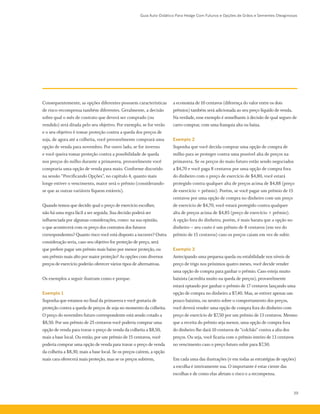 Guia Auto-Didático Para Hedge Com Futuros e Opções de Grãos e Sementes Oleaginosas
39
Consequentemente, as opções diferentes possuem características
de risco-recompensa também diferentes. Geralmente, a decisão
sobre qual o mês de contrato que deverá ser comprado (ou
vendido) será ditada pelo seu objetivo. Por exemplo, se for verão
e o seu objetivo é tomar proteção contra a queda dos preços de
soja, de agora até a colheita, você provavelmente comprará uma
opção de venda para novembro. Por outro lado, se for inverno
e você queira tomar proteção contra a possibilidade de queda
nos preços do milho durante a primavera, provavelmente você
compraria uma opção de venda para maio. Conforme discutido
na sessão “Precificando Opções”, no capítulo 4, quanto mais
longe estiver o vencimento, maior será o prêmio (considerando-
se que as outras variáveis fiquem estáveis).
Quando temos que decidir qual o preço de exercício escolher,
não há uma regra fácil a ser seguida. Sua decisão poderá ser
influenciada por algumas considerações, como: na sua opinião,
o que acontecerá com os preço dos contratos dos futuros
correspondentes? Quanto risco você está disposto a incorrer? Outra
consideração seria, caso seu objetivo for proteção de preço, será
que prefere pagar um prêmio mais baixo por menor proteção, ou
um prêmio mais alto por maior proteção? As opções com diversos
preços de exercício poderão oferecer vários tipos de alternativas.
Os exemplos a seguir ilustram como e porque.
Exemplo 1
Suponha que estamos no final da primavera e você gostaria de
proteção contra a queda de preços de soja no momento da colheita.
O preço do novembro futuro correspondente está sendo cotado a
$8,50. Por um prêmio de 25 centavos você poderia comprar uma
opção de venda para travar o preço de venda da colheita a $8,50,
mais a base local. Ou então, por um prêmio de 15 centavos, você
poderia comprar uma opção de venda para travar o preço de venda
da colheita a $8,30, mais a base local. Se os preços caírem, a opção
mais cara oferecerá mais proteção, mas se os preços subirem,
a economia de 10 centavos (diferença do valor entre os dois
prêmios) também será adicionada ao seu preço líquido de venda.
Na verdade, esse exemplo é semelhante à decisão de qual seguro de
carro comprar, com uma franquia alta ou baixa.
Exemplo 2
Suponha que você decida comprar uma opção de compra de
milho para se proteger contra uma possível alta de preços na
primavera. Se os preços do maio futuro estão sendo negociados
a $4,70 e você paga 8 centavos por uma opção de compra fora
do dinheiro com o preço de exercício de $4,80, você estará
protegido contra qualquer alta de preços acima de $4,88 (preço
de exercício + prêmio). Porém, se você pagar um prêmio de 15
centavos por uma opção de compra no dinheiro com um preço
de exercício de $4,70, você estará protegido contra qualquer
alta de preços acima de $4,85 (preço de exercício + prêmio).
A opção fora do dinheiro, porém, é mais barata que a opção no
dinheiro – seu custo é um prêmio de 8 centavos (em vez do
prêmio de 15 centavos) caso os preços caiam em vez de subir.
Exemplo 3
Antecipando uma pequena queda ou estabilidade nos níveis de
preço de trigo nos próximos quatro meses, você decide vender
uma opção de compra para ganhar o prêmio. Caso esteja muito
baixista (acredita muito na queda de preços), provavelmente
estará optando por ganhar o prêmio de 17 centavos lançando uma
opção de compra no dinheiro a $7,40. Mas, se estiver apenas um
pouco baixista, ou neutro sobre o comportamento dos preços,
você deverá vender uma opção de compra fora do dinheiro com
preço de exercício de $7,50 por um prêmio de 13 centavos. Mesmo
que a receita do prêmio seja menor, uma opção de compra fora
do dinheiro lhe dará 10 centavos de “colchão” contra a alta dos
preços. Ou seja, você ficaria com o prêmio inteiro de 13 centavos
no vencimento caso o preço futuro subir para $7,50.
Em cada uma das ilustrações (e em todas as estratégias de opções)
a escolha é inteiramente sua. O importante é estar ciente das
escolhas e de como elas afetam o risco e a recompensa.
 