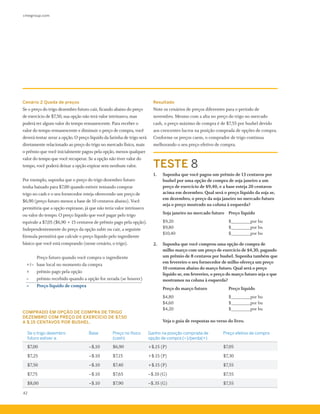 cmegroup.com
42
Cenário 2 Queda de preços
Se o preço do trigo dezembro futuro cair, ficando abaixo do preço
de exercício de $7,50, sua opção não terá valor intrínseco, mas
poderá ter algum valor do tempo remanescente. Para receber o
valor do tempo remanescente e diminuir o preço de compra, você
deverá tentar zerar a opção. O preço líquido da farinha de trigo será
diretamente relacionado ao preço do trigo no mercado físico, mais
o prêmio que você inicialmente pagou pela opção, menos qualquer
valor do tempo que você recuperar. Se a opção não tiver valor do
tempo, você poderá deixar a opção expirar sem nenhum valor.
Por exemplo, suponha que o preço do trigo dezembro futuro
tenha baixado para $7,00 quando estiver tentando comprar
trigo no cash e o seu fornecedor esteja oferecendo um preço de
$6,90 (preço futuro menos a base de 10 centavos abaixo). Você
permitiria que a opção expirasse, já que não teria valor intrínseco
ou valor do tempo. O preço líquido que você pagar pelo trigo
equivale a $7,05 ($6,90 + 15 centavos de prêmio pago pela opção).
Independentemente do preço da opção subir ou cair, a seguinte
fórmula permitirá que calcule o preço líquido pelo ingrediente
básico que você está comprando (nesse cenário, o trigo).
				 Preço futuro quando você compra o ingrediente
	 +/– 	base local no momento da compra
	 + 		 prêmio pago pela opção
	 –		 prêmio recebido quando a opção for zerada (se houver)
	 =		 Preço líquido de compra
Resultado
Note os cenários de preços diferentes para o período de
novembro. Mesmo com a alta no preço do trigo no mercado
cash, o preço máximo de compra é de $7,55 por bushel devido
aos crescentes lucros na posição comprada de opções de compra.
Conforme os preços caem, o comprador de trigo continua
melhorando o seu preço efetivo de compra.
Se o trigo dezembro
futuro estiver a:
Base Preço no físico
(cash)
Ganho na posição comprada de
opção de compra (–)/perda(+)
Preço efetivo de compra
$7,00 –$,10 $6,90 +$,15 (P) $7,05
$7,25 –$.10 $7,15 +$.15 (P) $7,30
$7,50 –$.10 $7,40 +$.15 (P) $7,55
$7,75 –$.10 $7,65 –$.10 (G) $7,55
$8,00 –$.10 $7,90 –$.35 (G) $7,55
TESTE 8
1.	 Suponha que você pagou um prêmio de 13 centavos por
bushel por uma opção de compra de soja janeiro a um
preço de exercício de $9,40, e a base esteja 20 centavos
acima em dezembro. Qual será o preço líquido da soja se,
em dezembro, o preço da soja janeiro no mercado futuro
seja o preço mostrado na coluna à esquerda?
	 Soja janeiro no mercado futuro 	 Preço líquido
	 $9,20 			 $________por bu
	 $9,80 			 $________por bu
	 $10,40 			 $________por bu
2.	 Suponha que você comprou uma opção de compra de
milho março com um preço de exercício de $4,30, pagando
um prêmio de 8 centavos por bushel. Suponha também que
em fevereiro o seu fornecedor de milho ofereça um preço
10 centavos abaixo do março futuro. Qual será o preço
líquido se, em fevereiro, o preço do março futuro seja o que
mostramos na coluna à esquerda?
	 Preço do março futuro 		 Preço líquido
	 $4,80 			 $________por bu
	 $4,60 			 $________por bu
	 $4,20 			 $________por bu
	 Veja o guia de respostas no verso do livro.
COMPRADO EM OPÇÃO DE COMPRA DE TRIGO
DEZEMBRO COM PREÇO DE EXERCÍCIO DE $7,50
A $.15 CENTAVOS POR BUSHEL.
 