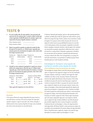 cmegroup.com
44
Conforme indicado pela equação, após ter sido ajustado pela base,
o prêmio recebido pela venda das opções de venda reduziu o preço
efetivo da compra do trigo. Porém, existem riscos inerentes à venda
de opções. Se os preços caírem abaixo do preço de exercício da
opção de venda, haverá uma possibilidade do preço ser exercido
e você então passará a deter uma posição comprada no mercado
futuro a qualquer momento, durante a vida da opção. Isso resultará
em uma perda na posição, equivalente à diferença entre o preço
de exercício e o preço futuro. Tal perda compensaria o benefício
de um mercado cash em declínio, estabelecendo efetivamente
um preço mínimo (de chão). Em contrapartida, se os preços de
mercado aumentarem, a sua proteção na subida de preços ficará
limitada apenas ao valor do prêmio coletado.
Estratégia 4: Comprar uma opção de
compra e vender uma opção de venda
Como estabelecer uma faixa de preços de compra
Tal estratégia de compra oferece uma faixa de preços pelos quais
optar. A compra de uma opção de compra cria um teto, limitando
um preço máximo, sendo que a venda de uma opção de venda
estabelece um chão, ou seja, um preço mínimo. Os preços de
exercício das opções determinam a faixa de preços. Você então
escolheria um preço de exercício mais baixo para a opção de
venda (ou um preço de chão) e um preço de exercício mais alto
para a opção de compra (ou um teto para o preço). Assim como
todas as estratégias, a faixa selecionada depende dos objetivos de
preços da sua empresa e à exposição ao risco. O prêmio recebido
da venda da opção de venda permite que reduza o custo do prêmio
da opção de compra. Você estará efetivamente baixando o teto
de preços ao vender a opção de venda. Vamos supor novamente
que você esteja comprando trigo para a sua empresa e decida
usar as opções de trigo visando estabelecer uma faixa de preços
para atender exigências entre os meses de agosto e novembro.
Conforme descrito na Estratégia 1, o futuro do trigo dezembro
está negociando a $7,50 por bushel e a base prevista de compra em
novembro está normalmente 10 centavos abaixo do trigo dezembro
futuro. Os prêmios para a opção de compra e de venda do trigo
dezembro (os mesmo usados nas Estratégias 2 e 3) são:
1.	 Se você vender óleo de soja outubro com um preço de
exercício de 45 centavos por 1 centavo a libra, sendo que
a base esperada é $.005/lb abaixo do outubro, qual a sua
expectativa de preço líquido mínimo e máximo?
	 Preço máximo (teto)	 ________________
	 Preço mínimo (chão)	 ________________
2.	 Qual a sua perda ou ganho na opção de venda de óleo
de soja de 45 centavos, se: (Observação: supondo que
estamos perto do vencimento da opção e não exista valor
do tempo remanescente).
	 O preço no	 Opção de compra 	 O preço no
	 futuro é:	 Ganho /perda	 futuro é:	 Ganho /perda
		 $.42 	 ___________ 	 $.45	 ___________
		 $.43 	 ___________ 	 $.46 	 ___________
		 $.44 	 ___________ 	 $.47 	 ___________
3.	 Usando as suas respostas à pergunta 2, qual será o preço
efetivo de compra para o óleo de soja, se: (Observação:
supondo que a base está $.01 abaixo do outubro e estamos
perto do vencimento da opção, portanto, não existe valor
do tempo remanescente).
	 O preço no	 Preço efetivo	 O preço no	Preço efetivo
	 futuro é: 	 de compra	 futuro é:	 de compra
		 $.42	 $_________ por lb	 $.45 	 $_____ por lb
		 $.43	 $_________ por lb	 $.46 	 $_____ por lb
		 $.44	 $_________ por lb	 $.47 	 $_____ por lb
	 Veja o guia de respostas no verso do livro.
TESTE 9
Resultado
O seu preço efetivo de compra dependerá do preço atual no
mercado futuro e da base (10 centavos abaixo do esperado)
quando comprar o trigo no mercado cash. Nesse exemplo, a
tabela anterior lista os preços líquidos do trigo como resultado
dos vários níveis de preços no mercado futuro.
 