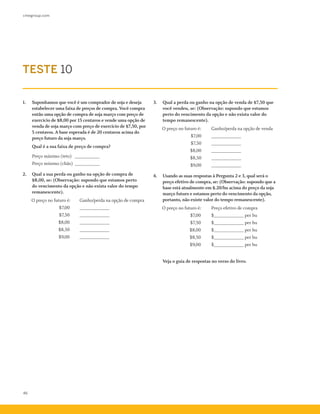 cmegroup.com
46
1.	 Suponhamos que você é um comprador de soja e deseja
estabelecer uma faixa de preços de compra. Você compra
então uma opção de compra de soja março com preço de
exercício de $8,00 por 15 centavos e vende uma opção de
venda de soja março com preço de exercício de $7,50, por
5 centavos. A base esperada é de 20 centavos acima do
preço futuro da soja março.
	 Qual é a sua faixa de preço de compra?
	 Preço máximo (teto) _ __________
Preço mínimo (chão)_ __________
2.	 Qual a sua perda ou ganho na opção de compra de
$8,00, se: (Observação: supondo que estamos perto
do vencimento da opção e não exista valor do tempo
remanescente).	
	 O preço no futuro é:	 Ganho/perda na opção de compra
	 $7,00	 ____________
	 $7,50	 ____________
	 $8,00	 ____________
	 $8,50	 ____________
	 $9,00	 ____________
3.	 Qual a perda ou ganho na opção de venda de $7,50 que
você vendeu, se: (Observação: supondo que estamos
perto do vencimento da opção e não exista valor do
tempo remanescente).
	 O preço no futuro é:		 Ganho/perda na opção de venda
		 $7,00	 ____________
		 $7,50	 ____________
		 $8,00	 ____________
		 $8,50	 ____________
		 $9,00	 ____________
4.	 Usando as suas respostas à Pergunta 2 e 3, qual será o
preço efetivo de compra, se: (Observação: supondo que a
base está atualmente em $.20/bu acima do preço da soja
março futuro e estamos perto do vencimento da opção,
portanto, não existe valor do tempo remanescente).
	 O preço no futuro é:	 Preço efetivo de compra
	 	 $7,00	 $____________ per bu
		 $7,50	 $____________ per bu
		 $8,00	 $____________ per bu
		 $8,50	 $____________ per bu
		 $9,00	 $____________ per bu
	
	 Veja o guia de respostas no verso do livro.
TESTE 10
 