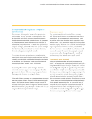 Guia Auto-Didático Para Hedge Com Futuros e Opções de Grãos e Sementes Oleaginosas
47
Comparando estratégias de compra de
commodities
Um comprador de commodities logo perceberá que não existe
uma estratégia “perfeita” para todas as empresas ou para todas
as condições de mercado. As diferentes condições econômicas
exigem diferentes estratégias de compra. Portanto, um comprador
de commodities astuto deverá estar familiarizado com todas as
estratégias de compra disponíveis. Ele deverá estar apto a avaliar e
comparar estratégias, percebendo muitas vezes que uma estratégia
deverá ser reavaliada, mesmo durante um processo de compra,
devido às mudanças nas condições de mercado.
As estratégias de compra que analisamos neste capítulo são as
mais comuns, porém, não devem ser consideradas como uma lista
completa de estratégias de compra. Cada empresa deverá, dependo
do seu perfil de risco-recompensa, tomar decisões utilizando as
estratégias que melhor atendam às suas necessidades.
O seguinte gráfico compara quatro estratégias de compra
envolvendo futuros ou opções e uma estratégia que não utiliza
gerenciamento de risco. Cada uma delas possui pontos fortes e
fracos, que serão discutidos nos parágrafos abaixo.
Observação: Todas as estratégias que comparamos abaixo presumem
que a base esteja 10 centavos abaixo do contrato de trigo dezembro
futuro. Caso a base não esteja 10 centavos abaixo do contrato de
dezembro, então o preço efetivo de compra será diferente. Uma base
fortalecida aumentaria o preço de compra e uma base mais fraca que
o esperado diminuiria o preço efetivo de compra.
Comprado em futuros
Uma posição comprada em futuros simboliza a estratégia
mais básica de gerenciamento de risco para um comprador de
commodities. Tal estratégia permite que o comprador “trave
um nível de preço” antes da compra efetiva. Ela oferece ainda
proteção contra o risco de aumento de preços, mas não permite
melhorias no preço de compra caso o mercado caia. Esta posição
exige o pagamento de comissão ao corretor, como também
dos custos associados à manutenção de um performance bond
ou conta de margem. Na seguinte tabela a posição comprada
em futuros tem melhor desempenho quando o mercado faz
movimentos para cima (quando existe risco de preços).
Comprado em opção de compra
A posição comprada em opção de compra oferece proteção
contra a alta dos preços de commodities, permitindo ainda que o
comprador melhore o preço de compra caso haja uma queda no
mercado. A posição comprada em opção de compra “estabelece
um nível máximo (teto) de preço”. A proteção e a oportunidade
oferecidas por uma posição comprada em opção de compra têm
um custo – o comprador de opção de compra deverá pagar o
prêmio da opção no momento da compra. Na tabela abaixo, a
posição comprada em opção de compra oferece proteção contra
a subida de preços, semelhante à posição comprada em futuros,
exceto pelo fato de existir um custo. Ao contrário da posição
comprada em futuros, a posição comprada em uma opção de
compra resulta em um melhor preço líquido de compra na
eventualidade do mercado cair. A posição comprada em opção
de compra não requer um performance bond ou margem.
 