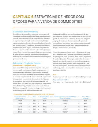Guia Auto-Didático Para Hedge Com Futuros e Opções de Grãos e Sementes Oleaginosas
49
CAPÍTULO 6 ESTRATÉGIAS DE HEDGE COM
OPÇÕES PARA A VENDA DE COMMODITIES
O vendedor de commodities
Os vendedores de commodities, assim como os compradores de
commodities, são hedgers em potencial já que precisam gerenciar
o risco de preços. Os vendedores de commodities são indivíduos
ou empresas responsáveis pela venda da commodity física (ex:
trigo, arroz, milho) ou derivados de commodities físicas (farelo de
soja, farinha de trigo). Os vendedores de commodities podem ser
fazendeiros, elevadores de grãos, cooperativas ou exportadores.
Mesmo que tenham funções diferentes na industrial agrícola, eles
compartilham o mesmo risco – a queda dos preços e a necessidade
de gerenciar o risco de preços. As seguintes estratégias para os
vendedores de commodities oferecem diferentes benefícios para o
gerenciamento de risco.
Estratégia 1: Vendendo Futuros
Proteção contra a queda dos preços
Como um produtor de soja que acabou de plantar a safra, você
está preocupado com uma possível queda nos preços entre a
primavera e a época da colheita. A soja novembro no mercado
futuro está sendo negociada a $9,50 por bushel e a base esperada
no momento da colheita é de 25 centavos abaixo da soja novembro
futuro, portanto, o mercado está oferecendo um nível de preço
lucrativo para os seus negócios de fazendeiro. Para travar este
nível de preço, você monta uma posição vendida na soja novembro
futuro. Embora esteja protegido caso os preços caiam abaixo de
$9,50, esta estratégia não permitirá que tire proveito do mercado e
melhore o seu preço de venda caso o mercado suba.
Uma posição vendida no mercado futuro aumentará de valor
para compensar um preço de venda mais baixo no mercado cash
quando ele estiver caindo, e diminuirá de valor para compensar
um preço de venda mais alto no mercado cash, quando ele
estiver subindo. Basicamente, uma posição vendida no mercado
futuro trava o mesmo nível de preço, independentemente da
direção e dos movimentos do mercado.
O único fator que possivelmente venha a afetar o preço de venda
será a mudança na base. Caso a base não venha a ficar mais forte
do que o esperado, isto é, 25 centavos abaixo, então o preço efetivo
de venda será mais alto. Por exemplo, se a base ficar 18 centavos
abaixo do novembro do momento em que vender a soja, o preço
efetivo de venda ficará  7 centavos acima do esperado. Se a base
ficar mais fraca, digamos 31 centavos abaixo no momento em que
vender a soja, então o seu preço efetivo de venda será 6 centavos
abaixo que o esperado.
Ação
Na primavera você vende soja novembro futuro a $9,50 por bushel.
Preço esperado de venda=
Preço futuro + ou – a base esperada= $9,50 – .25 = $9,25/bushel
VENDIDO EM SOJA NOVEMBRO FUTURO A $9,50 POR BUSHEL
Se a soja novembro
futuro estiver a:
+/ − Base = Preço no físico
(cash)
+/ − Ganho na posição vendida em futuros
ganho (+) /perda(-)
= Preço efetivo
de venda
$8,50 − $.25 = $8,25 + $1,00 (G) = $9,25
$9,00 − $.25 = $8,75 + $ .50 (G) = $9,25
$9,50 − $.25 = $9,25 0 = $9,25
$10,00 − $.25 = $9,75 − $ .50 (P) = $9,25
$10,50 − $.25 = $10,25 − $1,00 (P) = $9,25
 