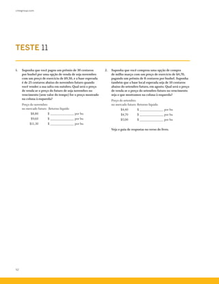 cmegroup.com
52
TESTE 11
1.	 Suponha que você pagou um prêmio de 30 centavos
por bushel por uma opção de venda de soja novembro
com um preço de exercício de $9,50, e a base esperada
é de 25 centavos abaixo do novembro futuro quando
você vender a sua safra em outubro. Qual será o preço
de venda se o preço do futuro de soja novembro no
vencimento (sem valor do tempo) for o preço mostrado
na coluna à esquerda?
	 Preço do novembro 	
no mercado futuro 	Retorno líquido
		 $8,80 	 $ ______________ por bu
		 $9,60 	 $ ______________ por bu
		 $11,30 	 $ ______________ por bu
2.	 Suponha que você comprou uma opção de compra
de milho março com um preço de exercício de $4,70,
pagando um prêmio de 8 centavos por bushel. Suponha
também que a base local esperada seja de 10 centavos
abaixo do setembro futuro, em agosto. Qual será o preço
de venda se o preço do setembro futuro no vencimento
seja o que mostramos na coluna à esquerda?
	 Preço do setembro
no mercado futuro	Retorno líquido
		 $4,40 	 $ ______________ por bu
	 $4,70 	 $ ______________ por bu
		 $5,00	 $ ______________ por bu
	 Veja o guia de respostas no verso do livro.
 