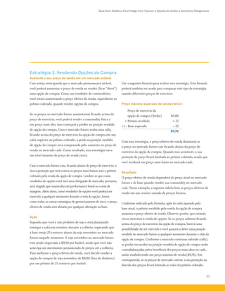 Guia Auto-Didático Para Hedge Com Futuros e Opções de Grãos e Sementes Oleaginosas
53
Estratégia 3: Vendendo Opções de Compra
Aumente o seu preço de venda em um mercado estável
Caso esteja antecipando que o mercado permaneçerá estável,
você poderá aumentar o preço de venda ao vender (ficar “short”)
uma opção de compra. Como um vendedor de commodities,
você estará aumentando o preço efetivo da venda, equivalente ao
prêmio coletado, quando vender opções de compra.
Se os preços no mercado futuro aumentarem ficando acima do
preço de exercício, você poderá vender a commodity física a
um preço mais alto, mas começará a perder na posição vendida
de opção de compra. Caso o mercado futuro tenha uma rally,
ficando acima do preço de exercício da opção de compra em um
valor superior ao prêmio coletado, a perda na posição vendida
de opção de compra será compensada pelo aumento no preço de
venda no mercado cash. Como resultado, esta estratégia trava
um nível máximo de preço de venda (teto).
Caso o mercado futuro caia, ficando abaixo do preço de exercício, a
única proteção que terá contra os preços mais baixos será o prêmio
coletado pela venda da opção de compra. Lembre-se que como
vendedor de opções você terá uma obrigação de mercado, portanto,
será exigido que mantenha um performance bond ou conta de
margem. Além disso, como vendedor de opções você poderá ser
exercido a qualquer momento durante a vida da opção. Assim
como todas as outras estratégias de gerenciamento de risco, o preço
efetivo de venda será afetado por qualquer alteração na base.
Ação
Suponha que você é um produtor de soja e está planejando
entregar a safra em outubro, durante a colheita, esperando que
a base esteja 25 centavos abaixo da soja novembro no mercado
futuro naquele momento. A soja novembro no mercado futuro
está sendo negociada a $9,50 por bushel, sendo que você não
antecipa um movimento pronunciado de preços até a colheita.
Para melhorar o preço efetivo de venda, você decide vender a
opção de compra de soja novembro de $9,80 (fora do dinheiro)
por um prêmio de 21 centavos por bushel.
Use a seguinte fórmula para avaliar esta estratégia. Esta fórmula
poderá também ser usada para comparar este tipo de estratégia
usando diferentes preços de exercício:
Preço máximo esperado de venda (teto)=
		 Preço de exercício da
		 opção de compra (Strike)	 $9,80
	 +	Prêmio recebido	 +.21
+/– Base esperada	 –.25
			 $9,76
Com esta estratégia, o preço efetivo de venda diminuirá se
o preço no mercado futuro cair ficando abaixo do preço de
exercício da opção de compra. Quando isso acontecer, a sua
proteção de preço ficará limitada ao prêmio coletado, sendo que
você receberá um preço mais baixo no mercado cash.
Resultado
O preço efetivo de venda dependerá do preço atual no mercado
futuro e da base quando vender sua commodity no mercado
cash. Nesse exemplo, a seguinte tabela lista os preços efetivos de
venda em um cenário variado de preços futuros.
Conforme indicado pela fórmula, após ter sido ajustado pela
base atual, o prêmio recebido pela venda da opção de compra
aumenta o preço efetivo de venda. Observe, porém, que existem
riscos inerentes à venda de opções. Se os preços subirem ficando
acima do preço de exercício da opção de compra, haverá uma
possibilidade de ser exercido e você passará a deter uma posição
vendida no mercado futuro a qualquer momento durante a vida da
opção de compra. Conforme o mercado continuar subindo (rally),
as perdas incorridas na posição vendida de opção de compra serão
contrabalançadas pelos benefícios dos preços mais altos no cash,
assim estabelecendo um preço máximo de venda ($9,76). Em
contrapartida, se os preços de mercado caírem, a sua proteção na
descida dos preços ficará limitada ao valor do prêmio coletado.
 