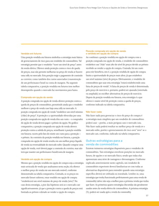 Guia Auto-Didático Para Hedge Com Futuros e Opções de Grãos e Sementes Oleaginosas
57
Vendido em futuros
Uma posição vendida em futuros simboliza a estratégia mais básica
de gerenciamento de risco para um vendedor de commodities. Tal
estratégia permite que o vendedor “trave um nível de preço” antes
da venda efetiva. Oferece ainda proteção contra o risco de queda
de preços, mas não permite melhorias no preço de venda se houver
uma rally no mercado. Esta posição exige o pagamento de comissão
ao corretor, como também dos custos associados à manutenção
de um performance bond ou conta de margem. Na seguinte
tabela comparativa, a posição vendida em futuros tem melhor
desempenho quando o mercado faz movimentos para baixo.
Comprado em opção de venda
A posição comprada em opção de venda oferece proteção contra a
queda de preços de commodities, permitindo ainda que o vendedor
melhore o preço de venda caso haja uma rally no mercado. A
posição comprada em opção de venda “estabelece um nível mínimo
(chão) de preço”. A proteção e a oportunidade oferecidas por uma
posição comprada em opção de venda têm um custo – o comprador
de opção de venda deverá pagar o prêmio da opção. No gráfico
comparativo, a posição comprada em opção de venda oferece
proteção contra a subida de preços, semelhante à posição vendida
em futuros, exceto pelo fato de existir um custo para a proteção –
o prêmio. Ao contrário da posição vendida em futuros, a posição
comprada em opção de venda resulta em um melhor preço líquido
de venda na eventualidade do mercado subir. Quando comprar uma
opção de venda, você deverá pagar a comissão do corretor, mas não
terá que manter um performance bond/conta de margem.
Vendido em opção de compra
Mesmo que a posição vendida em opção de compra seja a estratégia
mais arriscada de venda que analisamos nesta seção, ela oferece
o melhor preço de venda em um mercado estável, conforme
demonstrado na tabela comparativa. Contudo, se os preços no
mercado futuro subirem, estar vendido em opção de compra
“estabelecerá um nível máximo de preço de venda (teto)". No
caso desta estratégia, a pior das hipóteses será se o mercado cair
significativamente, já que a proteção contra a queda de preços está
limitada ao prêmio coletado ao vender a opção de compra.
Posição comprada em opção de venda
e vendida em opção de compra
Ao combinar a posição vendida em opção de compra com a
posição comprada em opção de venda, o vendedor de commodities
estabelece um "chão" mais alto de nível de preços devido ao prêmio
recebido ao vender a opção de compra. Contudo, há um custo
para este benefício, isto é, a posição vendida de opção de compra
limita a oportunidade de preços mais altos, já que estabelece
um nível máximo (teto) de preços. Efetivamente, o vendedor de
commodities que usar esta estratégia "estará estabelecendo uma
faixa de preços de venda”. A faixa de preços de venda é determinada
pelo preço de exercício e, portanto, poderá ser ajustada (estreitada
ou ampliada) ao escolher alternativas de preços de exercício.
Depois da posição vendida em futuros, esta estratégia é a que
oferece o maior nível de proteção contra a queda de preços,
conforme indicado na tabela comparativa.
Não fazer nada
Não fazer nada para gerenciar o risco do preço de compra é
a estratégia mais simplista que um vendedor de commodities
poderá usar – porém, a mais perigosa caso o mercado caia.
Não fazer nada poderá resultar no melhor preço de venda se o
mercado subir, porém o gerenciamento de risco será “zero” se o
mercado cair, conforme, indicado na tabela comparativa.
Outras estratégias para a
venda de commodities
Existem inúmeras estratégias disponíveis para o vendedor de
commodities. Tais estratégias envolvem posições no mercado
futuro, de opções e no mercado físico, sendo que todas elas
apresentam uma série de vantagens e desvantagens. Conforme
explicado anteriormente neste capítulo, um vendedor de
commodities experiente deverá familiarizar-se com todas as
alternativas disponíveis para entender quando uma estratégia
específica deverá ser utilizada ou reavaliada. Lembre-se, uma
estratégia que tenha funcionado perfeitamente para uma venda de
commodity talvez não seja a melhor para a próxima venda que tenha
que fazer. As primeiras quatro estratégias discutidas são geralmente
usadas antes da venda efetiva de commodities. A próxima estratégia
(5), poderá ser usada após a venda da commodity.
 