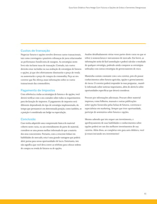 Guia Auto-Didático Para Hedge Com Futuros e Opções de Grãos e Sementes Oleaginosas
61
Custos de transação
Negociar futuros e opções envolve diversos custos transacionais,
tais como corretagem e possíveis cobranças de juros relacionadas
ao performance bond/conta de margem. As estratégias neste
livro não incluem taxas de transação. Contudo, tais custos
deverão estar incluídos na sua avaliação de estratégias de futuros
e opções, já que eles efetivamente diminuirão o preço de venda
ou aumentarão o preço de compra da commodity. Peça ao seu
corretor que lhe ofereça mais informações sobre os custos
transacionais das commodities.
Pagamento de Impostos
Com referência a todas as estratégias de futuros e de opções, você
deverá verificar com o seu contador sobre todos os requerimentos
para declaração de impostos. O pagamento de impostos será
diferente dependendo do tipo de estratégia implementado, do
tempo que permanecer em determinada posição, como também, se
a posição é considerada um hedge ou especulação.
Conclusão
Caso tenha adquirido uma compreensão básica do material
coberto neste curso, ou um entendimento de parte do material,
considere-se uma pessoa melhor informada do que a maioria
dos seus concorrentes. Portanto, com a crescente ênfase em
habilidades de mercado, esta é uma grande vantagem que poderá
abrir portas para novas oportunidades de lucro. Entretanto, isto
não significa que você deva correr ao telefone para colocar ordens
de compra ou venda de futuros ou de opções.
Analise detalhadamente várias vezes partes deste curso no que se
refere à nomenclatura e mecanismos de mercado. Em breve, as
informações serão de fácil assimilação e poderá calcular o resultado
de qualquer estratégia, podendo ainda comparar as estratégias
utilizadas com outras estratégias de gerenciamento de risco.
Mantenha contato constante com o seu corretor, pois ele possui
conhecimentos sobre futuros agrícolas, opções e gerenciamento
de riscos. O corretor poderá responder às suas perguntas , mantê-
lo informado sobre notícias importantes, além de alertá-lo sobre
oportunidades específicas que deverá considerar.
Procure por informações adicionais. Procure obter material
impresso, como folhetos, manuais e outras publicações
sobre opções fornecidos pelas bolsas de futuros, corretoras e
especialistas em marketing. Sempre que tiver oportunidade,
participe de seminários sobre futuros e opções.
Mesmo sabendo que isto requer um investimento, o
aperfeiçoamento de suas habilidades e conhecimentos sobre
opções poderá ser um dos melhores investimentos de sua
carreira. Além disso, ao completar este guia auto-didático, você
já estará iniciando seu investimento!
 