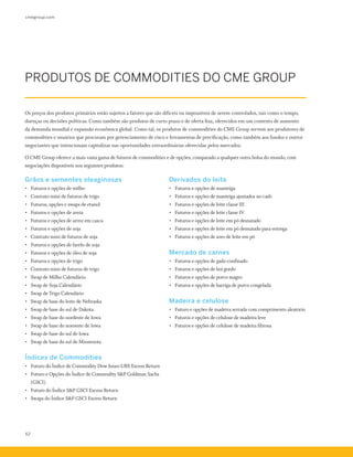 cmegroup.com
62
PRODUTOS DE COMMODITIES DO CME GROUP
Os preços dos produtos primários estão sujeitos a fatores que são difíceis ou impossíveis de serem controlados, tais como o tempo,
doenças ou decisões políticas. Como também são produtos de curto prazo e de oferta fixa, oferecidos em um contexto de aumento
da demanda mundial e expansão econômica global. Como tal, os produtos de commodities do CME Group servem aos produtores de
commodities e usuários que procuram por gerenciamento de risco e ferramentas de precificação, como também aos fundos e outros
negociantes que intencionam capitalizar nas oportunidades extraordinárias oferecidas pelos mercados.
O CME Group oferece a mais vasta gama de futuros de commodities e de opções, comparado a qualquer outra bolsa do mundo, com
negociações disponíveis nos seguintes produtos:
Grãos e sementes oleaginosas
•	 Futuros e opções de milho 
•	 Contrato mini de futuros de trigo
•	 Futuros, opções e swaps de etanol
•	 Futuros e opções de aveia 
•	 Futuros e opções de arroz em casca 
•	 Futuros e opções de soja
•	 Contrato mini de futuros de soja
•	 Futuros e opções de farelo de soja
•	 Futuros e opções de óleo de soja
•	 Futuros e opções de trigo
•	 Contrato mini de futuros de trigo
•	 Swap de Milho Calendário
•	 Swap de Soja Calendário
•	 Swap de Trigo Calendário
•	 Swap de base do leste de Nebraska
•	 Swap de base do sul de Dakota
•	 Swap de base do nordeste de Iowa
•	 Swap de base do noroeste de Iowa
•	 Swap de base do sul de Iowa
•	 Swap de base do sul de Minnesota
Índices de Commodities
•	 Futuro do Índice de Commodity Dow Jones-UBS Excess Return  
•	 Futuro e Opções do Índice de Commodity S&P Goldman Sachs
(GSCI)  
•	 Futuro do Índice S&P GSCI Excess Return
•	 Swaps do Índice S&P GSCI Excess Return
Derivados do leite
•	 Futuros e opções de manteiga
•	 Futuros e opções de manteiga ajustados no cash 
•	 Futuros e opções de leite classe III 
•	 Futuros e opções de leite classe IV 
•	 Futuros e opções de leite em pó desnatado 
•	 Futuros e opções de leite em pó desnatado para entrega 
•	 Futuros e opções de soro de leite em pó
Mercado de carnes
•	 Futuros e opções de gado confinado 
•	 Futuros e opções de boi gordo 
•	 Futuros e opções de porco magro 
•	 Futuros e opções de barriga de porco congelada
Madeira e celulose
•	 Futuro e opções de madeira serrada com comprimento aleatório  
•	 Futuros e opções de celulose de madeira leve
•	 Futuros e opções de celulose de madeira fibrosa
 