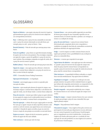 Guia Auto-Didático Para Hedge Com Futuros e Opções de Grãos e Sementes Oleaginosas
63
GLOSSÁRIO
Contrato futuro – um contrato padrão negociado em uma bolsa
de futuros para entrega de uma commodity específica em um
momento futuro. O contrato especifica o produto a ser entregue, os
termos e as condições de entrega.
preço do mercado futuro – o preço de um contrato futuro
determinado pela competição aberta entre compradores e
vendedores no pregão de uma bolsa de commodities ou através da
plataforma eletrônica de negociação da bolsa.
hedge – o ato de comprar ou vender contratos futuros e/ou de
opções para proteção contra a possibilidade de uma oscilação de
preços na commodity física.
Detentor – o mesmo que comprador de uma opção.
Opção dentro do dinheiro – uma opção que tem valor intrínseco,
ex: quando o preço de exercício de uma opção de compra está
abaixo do preço atual do contrato futuro correspondente ou
quando o preço de exercício de uma opção de venda está acima do
preço atual do contrato futuro correspondente.
Valor intrínseco – A quantidade de dólares realizados se a opção
fosse exercida imediatamente. Veja opções dentro do dinheiro.
Liquidação ou zeragem – a compra ou a venda que zera uma
posição existente. Isso pode ser feito vendendo futuros ou opções
que tenham sido compradas anteriormente; ou comprando de volta
futuros ou opções que tenham sido vendidas anteriormente.
Posição comprada – uma posição estabelecida com a compra
de contratos futuros ou um contrato de opção (de compra ou de
venda).
Hedge de compra – comprar contratos futuros e/ou usar contratos
de opção para proteger o preço de uma commodity física que
alguém planeja comprar.
Margem – Veja performance bond e margem.
Chamada de margem – Uma exigência feita pela corretora aos
participantes do mercado para depositarem recursos adicionais
em suas contas de garantia (ou performance bond)/margem
para se enquadrarem aos níveis estabelecidos. A razão para a
exigência de fundos adicionais pode ser o resultado de uma
operação de mercado perdedora ou uma exigência de aumento
de performance bond/margem.
Opção no dinheiro – uma opção cujo preço de exercício é igual ou
aproximadamente igual ao preço do contrato do ativo subjacente
(ou correspondente) de futuros.
Base – A diferença entre o preço de uma commodity no mercado
cash e o preço do contrato relacionado no mercado futuro, por
exemplo, preço no cash – preço no futuro = base.
Bearish (baixista) – Visão de mercado que antecipa preços mais
baixos.
Ponto de equilíbrio – preço futuro no qual determinada estratégia
de opções não traz lucros nem prejuízos. Para estratégias compradas
em opção de compra, o ponto de equilíbrio é o preço de exercício
mais o prêmio. Para estratégias compradas em opção de venda, ele é
o preço de exercício menos o prêmio.
Bullish (altista) – Visão de mercado que antecipa preços mais altos.
Opção de compra – uma opção que dá ao detentor o direito de
comprar o contrato futuro subjacente a um preço de exercício na
data, ou antes da data de expiração.
CFTC – Commodity Futures Trading Commission.
Operação de fechamento – ver liquidação.
Comissão – porcentagem paga ao corretor ou operador pela
execução da ordem.
Exercício – ação tomada pelo detentor da opção de compra, caso
ele deseje comprar o contrato futuro subjacente, ou do detentor da
opção de venda, caso ele deseje vender o contrato futuro subjacente.
Preço de exercício – (mesmo que strike) o preço no qual o detentor
de uma opção de compra (ou de venda) poderá exercer seu direito
de comprar (ou vender) o contrato futuro correspondente.
Data de expiração – o último dia em que a opção pode ser exercida.
Por mais que as opções vençam em datas específicas durante o mês
anterior ao mês do contrato, uma opção futura com contrato para
novembro é chamada de opção novembro, já que seu exercício
levaria à criação de uma posição em novembro no mercado futuro.
Expirar ou vencer – depois do dia do vencimento, quando os
direitos da opção não têm mais validade.
Valor extrínseco – mesmo que valor do tempo.
 