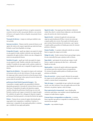 cmegroup.com
64
Zerar – Fazer uma operação de futuros ou opções exatamente
contrária à inicial ou abrir uma posição idêntica a um contrato
de futuros ou de opções; fechar ou liquidar uma posição futura
ou de opções.
Transação de abertura – compra ou venda que estabelece uma
nova posição.
Interesse em aberto – Número total de contrato de futuros ou de
opções (de venda ou de compra) negociados que ainda não foram
fechados ou que foram liquidados na entrega.
Comprador de opção – aquele que adquire uma opção de compra
ou uma opção de venda; também conhecido como opcionado. Os
compradores de opção recebem o direito, mas não a obrigação, de
entrar em uma posição de futuros.
Vendedor de opção – aquele que vende uma opção de compra
ou uma opção de venda. Também conhecido como lançador ou
vendido. O vendedor de uma opção recebe o prêmio e poderá ter
uma obrigação de mercado caso o comprador da opção exerça seus
direitos.
Opção fora do dinheiro – Uma opção de compra ou de venda que
no momento tenha zero de valor intrínseco. Ou seja, uma opção
de compra que tenha o preço de exercício acima dos preços atuais
ou uma opção de venda que tenha o preço de exercício abaixo dos
preços atuais do mercado futuro.
performance bond (título de garantia)/margem – Em
commodities a margem significa uma quantidade de dinheiro
depositada para garantir a execução de contratos futuros em uma
data futura. Compradores de opções não depositam margem
(também chamado de performance bond) já que seu risco está
limitado ao prêmio, que é pago no momento da compra da opção.
Os vendedores de opções têm a obrigação de depositar margem/
performance bond para garantir a execução dos direitos das opções.
Prêmio – O preço de um contrato de opção, determinado pelas
negociações entre compradores e vendedores. O prêmio é o
máximo que o comprador de uma opção pode perder e o máximo
que o vendedor de uma opção pode ganhar.
Opção de venda – Uma opção que dá ao detentor o direito de
vender (ficar short) o contrato futuro subjacente a um determinado
preço de exercício até o dia do vencimento.
Opção de série – contratos de opções de curto prazo que
negociam aproximadamente 60 dias e vencem nos meses que
as opções padrão não vencem. Essas opções são listadas apenas
para contratos futuros próximos do vencimento, o que é oposto
às opções padrão, que podem ser listadas para meses de contratos
próximos e distantes.
Posição Vendida – é a posição criada pela venda de um contrato
futuro ou opção (de compra ou de venda).
Hedge de venda – Vender contratos futuros para proteger o preço
de uma commodity física que se planeja vender no futuro.
Especulador – participante do mercado que compra e vende
futuros e opções na esperança de obter lucro – adicionando
liquidez ao mercado.
Opção padrão – contratos de opções tradicionais negociados
nos mesmos meses dos contratos futuros correspondentes.
Os contratos de opções padrão podem ser listados para meses
próximos ou distantes.
Preço de exercício – o preço no qual o detentor de uma opção
de compra (ou de venda) poderá exercer o direito de comprar (ou
vender) o contrato futuro correspondente.
Valor do tempo – é a quantidade em que o prêmio de uma opção
excede o seu valor intrínseco. Caso uma opção tenha zero de valor
intrínseco, seu prêmio é apenas o valor do tempo.
Preço operacional ou transacional – taxas cobradas pelas
corretoras e pela bolsas, como também custos de liquidação para
comprar ou vender futuros e opções.
Contrato futuro correspondente ou subjacente – o contrato
futuro específico que pode ser comprador ou vendido através do
exercício de uma opção.
Lançador – veja vendedor de opção.
 