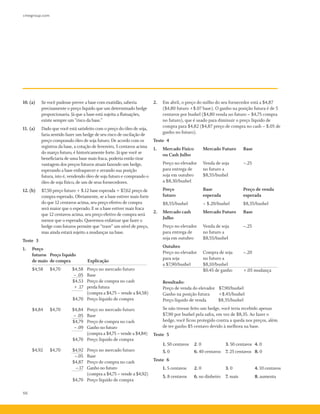 cmegroup.com
66
10.	(a)	 Se você pudesse prever a base com exatidão, saberia
precisamente o preço líquido que um determinado hedge
proporcionaria. Já que a base está sujeita a flutuações,
existe sempre um "risco da base."
11.	(a)	 Dado que você está satisfeito com o preço do óleo de soja,
faria sentido fazer um hedge de seu risco de oscilação de
preço comprando óleo de soja futuro. De acordo com os
registros da base, a cotação de fevereiro, 5 centavos acima
do março futuro, é historicamente forte. Já que você se
beneficiaria de uma base mais fraca, poderia então tirar
vantagem dos preços futuros atuais fazendo um hedge,
esperando a base enfraquecer e zerando sua posição
futura, isto é, vendendo óleo de soja futuro e comprando o
óleo de soja físico, de um de seus fornecedores.
12.	(b)	 $7,50 preço futuro + $.12 base esperada = $7,62 preço de
compra esperado. Obviamente, se a base estiver mais forte
do que 12 centavos acima, seu preço efetivo de compra
será maior que o esperado. E se a base estiver mais fraca
que 12 centavos acima, seu preço efetivo de compra será
menor que o esperado. Queremos enfatizar que fazer o
hedge com futuros permite que “trave” um nível de preço,
mas ainda estará sujeito a mudanças na base.
Teste 3
1.	 Preço 	
	 futuros	 Preço líquido
de maio	 de compra	 Explicação
	 $4,58 	 $4,70	 $4,58	 Preço no mercado futuro
			 –­.05	 Base
			 $4,53	 Preço de compra no cash
			 + .17	 perda futura
			 (compra a $4,75 – vende a $4,58)
			 $4,70	 Preço líquido de compra
	 $4,84 	 $4,70 	 $4,84	 Preço no mercado futuro
			 –­.05	 Base
			 $4,79	 Preço de compra no cash
			 –­.09	 Ganho no futuro
			 (compra a $4,75 – vende a $4,84)
			 $4,70	 Preço líquido de compra
	 $4,92 	 $4,70 	 $4,92	 Preço no mercado futuro
			 –­.05	 Base
			 $4,87	 Preço de compra no cash
			 –­.17	 Ganho no futuro
			 (compra a $4,75 – vende a $4,92)
			 $4,70	 Preço líquido de compra
2.	 Em abril, o preço do milho do seu fornecedor está a $4,87
($4,80 futuro +$.07 base). O ganho na posição futura é de 5
centavos por bushel ($4,80 venda no futuro – $4,75 compra
no futuro), que é usado para diminuir o preço líquido de
compra para $4,82 ($4,87 preço de compra no cash – $.05 de
ganho no futuro).
Teste 4
1.	 Mercado Físico	 Mercado Futuro	 Base
	 ou Cash Julho
	 Preço no elevador 	 Venda de soja 	 –.25
	 para entrega de 	 no futuro a
	 soja em outubro	 $8,55/bushel
a $8,30/bushel 	
	 Preço 		 Base 	 Preço de venda
	 futuro 		 esperada 	 esperada
	 $8,55/bushel 		 – $.20/bushel 		$8,35/bushel
2.	 Mercado cash 	 Mercado Futuro	 Base
	 Julho
	 Preço no elevador	 Venda de soja 	 –­.25
	 para entrega de 	 no futuro a
	 soja em outubro 	 $8,55/bushel
	 Outubro
	 Preço no elevador	 Compra de soja 	 –­.20
	 para soja 		 no futuro a
	 a $7,90/bushel	 $8,10/bushel
				 $0.45 de ganho 	 +.05 mudança
	 Resultado: 		
	 Preço de venda do elevador 	 $7,90/bushel
	 Ganho na posição futura 	 +$.45/bushel
	 Preço líquido de venda 	 $8,35/bushel
	 Se não tivesse feito um hedge, você teria recebido apenas
$7,90 por bushel pela safra, em vez de $8,35. Ao fazer o
hedge, você ficou protegido contra a queda nos preços, além
de ter ganho $5 centavo devido à melhora na base.
Teste 5
1. 50 centavos	 2. 0	 3. 50 centavos	 4. 0
5. 0	 6. 40 centavos	 7. 25 centavos	 8. 0
Teste 6
1. 5 centavos	 2. 0	 3. 0	 4. 10 centavos
5. 8 centavos	 6. no dinheiro	 7. mais	 8. aumenta
 