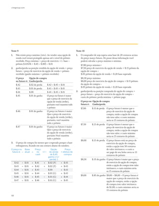 cmegroup.com
68
Teste 9
1.	 Não existe preço máximo (teto). Ao vender uma opção de
venda você estará protegido apenas até o nível do prêmio
recebido. Preço mínimo = preço de exercício +/–­base –­
prêmio $.435/lb = $.45 –­$.005 –­$.01
2.	 ganho/perda na posição vendida da opção de venda = preço
futuro – preço de exercício da opção de venda + prêmio
recebido (ganho máximo = prêmio recebido)
O preço	 Opção de compra
no futuro é:	 Ganho/perda
$.42 	 $.02 de perda 	 $.42 –­$.45 + $.01
$.43 	 $.01 de perda 	 $.43 –­$.45 + $.01
$.44 	 $.00 	 $.44 –­$.45 + $.01
$.45	 $.01 de ganho 	 O preço no futuro é maior	
		 que o preço de exercício da 	
		 opção de venda (strike), 	
		 portanto você mantém todo 	
		 o prêmio
$.46 	 $.01 de ganho 	 O preço no futuro é maior	
		 Que o preço de exercício
		 da opção de venda (strike),
		 portanto, você mantém
		 todo o prêmio
$.47 	 $.01 de ganho 	 O preço no futuro é maior
		 Que o preço de exercício
		 da opção de venda (strike),
		 portanto Você mantém
		 todo o prêmio
3.	 O preço de compra foi menor que o esperado porque a base
enfraqueceu, ficando em um centavo abaixo do outubro.
O preço no
futuro é: –
Base
atual =
Preço
no
cash
+/–
Opção
de venda
de $.45
ganho (+)/
perda(-)
=
Preço
efetivo de
compra
$.42 – $.01 = $.41 + $.02 (P) = $.43
$.43 – $.01 = $.42 + $.02 (P) = $.43
$.44 – $.01 = $.43 $.00 = $.43
$.45 – $.01 = $.44 – $.01 (G) = $.43
$.46 – $.01 = $.45 – $.01 (G) = $.44
$.47 – $.01 = $.46 – $.01 (G) = $.45
Teste 10
1.	 O comprador de soja espera uma base de 20 centavos acima
do preço março futuro. De posse dessa informação você
poderá calcular o preço máximo e mínimo.
	 $7,80 preço mínimo=
	 $7,50 preço de exercício da opção de venda + $.15 prêmio da
opção de compra –
	 $.05 prêmio da opção de venda + $.20 base esperada
	 $8,30 preço máximo
	 $8,00 preço de exercício da opção de compra + $.15 prêmio
da opção de compra –
	 $.05 prêmio da opção de venda + $.20 base esperada
2.	 ganho/perda na posição comprada de opção de compra =
preço futuro – preço de exercício da opção de compra –
custo do prêmio; perda máxima = prêmio pago
O preço no 	Opção de compra
futuro é:	 Ganho/perda
$7,00 	 $.15 de perda	 O preço futuro é menor que o
preço de exercício da opção de
compra, então a opção de compra
não tem valor; o custo máximo
seria os 15 centavos do prêmio
$7,50 	 $.15 de perda 	 O preço futuro é menor que o
preço de exercício da opção de
compra, então a opção de compra
não tem valor; o custo máximo
seria os 15 centavos do prêmio
$8,00 	 $.15 de perda 	 O preço futuro está no preço de
exercício da opção de compra,
então a opção tem 50 centavos
de valor intrínseco; o custo a
ser pago do seu bolso seria os 15
centavos do prêmio
$8,50 	 $.35 de ganho 	O preço futuro é maior que o preço
de exercício da opção de compra,
então a opção de compra tem valor
intrínseco; o custo máximo seria
os 15 centavos do prêmio
$9,00 	 $.85 de ganho 	$9,00 –­$8,00 –­O preço futuro é
maior que o preço de exercício da
opção de compra, então a opção
de compra tem valor intrínseco
de $1,00; o custo máximo seria os
15 centavos do prêmio
 