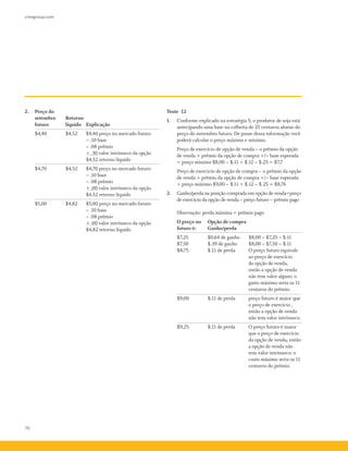 70
cmegroup.com
2.	 Preço do
	 setembro 	 Retorno
	 futuro 	 líquido 	 Explicação
	 $4,40 	 $4,52 	 $4,40 preço no mercado futuro
			 –­.10 base			
–­.08 prêmio
			 + .30 valor intrínseco da opção
			 $4,52 retorno líquido
	 $4,70 	 $4,52 	 $4,70 preço no mercado futuro
			 –­.10 base
			 –­.08 prêmio
			 + .00 valor intrínseco da opção
			 $4,52 retorno líquido
	 $5,00 	 $4,82 	 $5,00 preço no mercado futuro
			 –­.10 base
			 –­.08 prêmio
			 + .00 valor intrínseco da opção
			 $4,82 retorno líquido
Teste 12
1.	 Conforme explicado na estratégia 5, o produtor de soja está
antecipando uma base na colheita de 25 centavos abaixo do
preço do novembro futuro. De posse dessa informação você
poderá calcular o preço máximo e mínimo.
	 Preço de exercício de opção de venda – o prêmio da opção
de venda + prêmio da opção de compra +/– base esperada
= preço mínimo $8,00 –­$.11 + $.12 –­$.25 = $7,7
	 Preço de exercício de opção de compra – o prêmio da opção
de venda + prêmio da opção de compra +/– base esperada
= preço máximo $9,00 –­$.11 + $.12 –­$.25 = $8,76
2.	 Ganho/perda na posição comprada em opção de venda=preço
de exercício da opção de venda – preço futuro – prêmio pago
	 Observação: perda máxima = prêmio pago
O preço no 	 Opção de compra
futuro é: 	 Ganho/perda
$7,25 	 $0,64 de ganho 	 $8,00 –­$7,25 –­$.11
$7,50 	 $.39 de ganho 	 $8,00 –­$7,50 –­$.11
$8,75 	 $.11 de perda 	 O preço futuro equivale
ao preço de exercício
da opção de venda,
então a opção de venda
não tem valor algum; o
gasto máximo seria os 11
centavos do prêmio.
$9,00 	 $.11 de perda 	 preço futuro é maior que
o preço de exercício ,
então a opção de venda
não tem valor intrínseco.
$9,25 	 $.11 de perda 	 O preço futuro é maior
que o preço de exercício
da opção de venda, então
a opção de venda não
tem valor intrínseco; o
custo máximo seria os 11
centavos do prêmio.
 