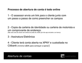 Abertura de contas
Processo de abertura de conta é todo online
1 - O assessor envia um link para o cliente junto com
um passo a passo de como preencher os campos
2 - Copia da carteira de identidade ou carteira de motorista e
um comprovante de endereço.
(Não vale conta de celular nem extrato de cartão de credito que não seja vinculado a um banco)
3 - Assinatura Eletrônica
4 - Cliente terá conta aberta na XPNY e custodiada no
Citibank (mínimo U$5K para começar a operar)
 