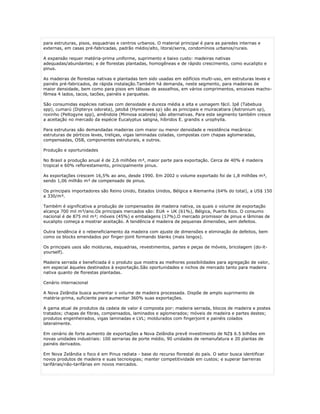 para estruturas, pisos, esquadrias e centros urbanos. O material principal é para as paredes internas e
externas, em casas pré-fabricadas, padrão médio/alto, litoral/serra, condomínios urbanos/rurais.

A expansão requer matéria-prima uniforme, suprimento e baixo custo: madeiras nativas
adequadas/abundantes; e de florestas plantadas, homogêneas e de rápido crescimento, como eucalipto e
pinus.

As madeiras de florestas nativas e plantadas tem sido usadas em edifícios multi-uso, em estruturas leves e
painéis pré-fabricados, de rápida instalação.Também há demanda, neste segmento, para madeiras de
maior densidade, bem como para pisos em tábuas de assoalhos, em vários comprimentos, encaixes macho-
fêmea 4 lados, tacos, tacões, painéis e parquetes.

São consumidas espécies nativas com densidade e dureza média a alta e usinagem fácil. Ipê (Tabebuia
spp), cumarú (Dipteryx odorata), jatobá (Hymenaea sp) são as principais e muiracatiara (Astronium sp),
roxinho (Peltogyne spp), amêndola (Mimosa scabrela) são alternativas. Para este segmento também cresce
a aceitação no mercado da espécie Eucalyptus saligna, híbridos E. grandis x urophylla.

Para estruturas são demandadas madeiras com maior ou menor densidade e resistência mecânica:
estruturas de pórticos leves, treliças, vigas laminadas coladas, compostas com chapas aglomeradas,
compensadas, OSB, componentes estruturais, e outros.

Produção e oportunidades

No Brasil a produção anual é de 2,6 milhões m³, maior parte para exportação. Cerca de 40% é madeira
tropical e 60% reflorestamento, principalmente pinus.

As exportações crescem 16,5% ao ano, desde 1990. Em 2002 o volume exportado foi de 1,8 milhões m³,
sendo 1,06 milhão m³ de compensado de pinus.

Os principais importadores são Reino Unido, Estados Unidos, Bélgica e Alemanha (64% do total), a US$ 150
a 330/m³.

Também é significativa a produção de compensados de madeira nativa, os quais o volume de exportação
alcança 700 mil m³/ano.Os principais mercados são: EUA + UK (61%), Bélgica, Puerto Rico. O consumo
nacional é de 875 mil m³; móveis (45%) e embalagens (17%).O mercado promissor de pinus e lâminas de
eucalipto começa a mostrar aceitação. A tendência é madeira de pequenas dimensões, sem defeitos.

Outra tendência é o rebeneficiamento da madeira com ajuste de dimensões e eliminação de defeitos, bem
como os blocks emendados por finger-joint formando blanks (mais longos).

Os principais usos são molduras, esquadrias, revestimentos, partes e peças de móveis, bricolagem (do-it-
yourself).

Madeira serrada e beneficiada é o produto que mostra as melhores possibilidades para agregação de valor,
em especial àqueles destinados à exportação.São oportunidades e nichos de mercado tanto para madeira
nativa quanto de florestas plantadas.

Cenário internacional

A Nova Zelândia busca aumentar o volume de madeira processada. Dispõe de amplo suprimento de
matéria-prima, suficiente para aumentar 360% suas exportações.

A gama atual de produtos da cadeia de valor é composta por: madeira serrada, blocos de madeira e postes
tratados; chapas de fibras, compensados, laminados e aglomerados; móveis de madeira e partes destes;
produtos engenheirados, vigas laminadas e LVL; moldurados com fingerjoint e painéis colados
lateralmente.

Em cenário de forte aumento de exportações a Nova Zelândia prevê investimento de NZ$ 6.5 bilhões em
novas unidades industriais: 100 serrarias de porte médio, 90 unidades de remanufatura e 20 plantas de
painéis derivados.

Em Nova Zelândia o foco é em Pinus radiata - base do recurso florestal do país. O setor busca identificar
novos produtos de madeira e suas tecnologias; manter competitividade em custos; e superar barreiras
tarifárias/não-tarifárias em novos mercados.
 