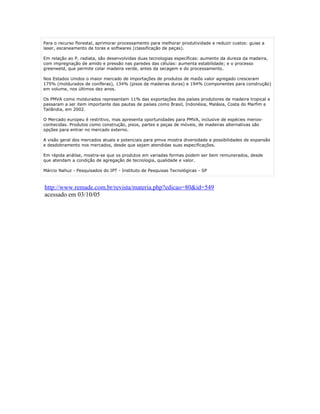 Para o recurso florestal, aprimorar processamento para melhorar produtividade e reduzir custos: guias a
laser, escaneamento de toras e softwares (classificação de peças).

Em relação ao P. radiata, são desenvolvidas duas tecnologias específicas: aumento da dureza da madeira,
com impregnação de amido e pressão nas paredes das células: aumenta estabilidade; e o processo
greenweld, que permite colar madeira verde, antes da secagem e do processamento.

Nos Estados Unidos o maior mercado de importações de produtos de maiôs valor agregado cresceram
175% (moldurados de coníferas), 134% (pisos de madeiras duras) e 194% (componentes para construção)
em volume, nos últimos dez anos.

Os PMVA como moldurados representam 11% das exportações dos países produtores de madeira tropical e
passaram a ser item importante das pautas de países como Brasil, Indonésia, Malásia, Costa do Marfim e
Tailândia, em 2002.

O Mercado europeu é restritivo, mas apresenta oportunidades para PMVA, inclusive de espécies menos-
conhecidas. Produtos como construção, pisos, partes e peças de móveis, de madeiras alternativas são
opções para entrar no mercado externo.

A visão geral dos mercados atuais e potenciais para pmva mostra diversidade e possibilidades de expansão
e desdobramento nos mercados, desde que sejam atendidas suas especificações.

Em rápida análise, mostra-se que os produtos em variadas formas podem ser bem remunerados, desde
que atendam a condição de agregação de tecnologia, qualidade e valor.

Márcio Nahuz - Pesquisados do IPT - Instituto de Pesquisas Tecnológicas - SP



http://www.remade.com.br/revista/materia.php?edicao=80&id=549
acessado em 03/10/05
 