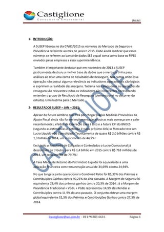 (MLRV)
lcastiglione@uol.com.br - 011-99283-6616 Página 1
1- INTRODUÇÃO:
A SUSEP liberou no dia 07/03/2015 os números do Mercado de Seguros e
Previdência referente ao mês de janeiro 2015. Cabe ainda lembrar que esses
números se referem ao banco de dados SES o qual toma como base os FIPES
enviados pelas empresas a essa superintendência.
Também é importante destacar que em novembro de 2013 a SUSEP
praticamente destruiu a melhor base de dados que o mercado tinha para
análises ao criar uma conta de Resultados de Resseguro. Nos ramos onde essa
operação não possui alguma relevância os indicadores operacionais são lógicos
e exprimem a realidade das margens. Todavia nos ramos onde as operações de
resseguro são relevantes todos os indicadores são incoerentes necessitando
entender o grupo de Resultado de Resseguro (demonstrarei no decorrer do
estudo). Uma lástima para o Mercado.
2- RESULTADOS SUSEP – JAN – 2015:
Apesar do futuro sombrio que está por chegar (várias Medidas Provisórias do
Ajuste Fiscal ainda não foram implementadas e outras mais começaram a valer
recentemente), efeitos da Operação Lava à Jato e a futura CPI do BNDES
(segundo as estimativas o petrolão é nada próximo dela) o Mercado teve um
Lucro Líquido não Consolidado Tecnicamente de quase R$ 2,0 bilhões contra R$
1,3 bilhão de 2014, um crescimento de 44,9%!
Excluindo o Resultado de Coligadas e Controladas o Lucro Operacional já
descontado os tributos para R$ 1,4 bilhão em 2015 contra R$ 763 milhões de
2014, um crescimento de 79,7%!
A Taxa Média de Retorno do Patrimônio Líquido foi equivalente a uma
aplicação financeira com remuneração anual de 34,69% contra 24,94%.
No que tange a parte operacional a Combined Ratio foi 85,33% dos Prêmios e
Contribuições Ganhas contra 90,21% do ano passado. A Margem de Seguros foi
equivalente 23,4% dos prêmios ganhos contra 20,3% de 2014. Já a Margem de
Previdência Tradicional + VGBL + PGBL representou 14,9% das Rendas e
Contribuições contra 11,9% do ano passado. O conjunto obteve uma margem
global equivalente 32,3% dos Prêmios e Contribuições Ganhas contra 27,3% de
2014.
 