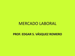 MERCADO LABORAL PROF. EDGAR S. VÁSQUEZ ROMERO 