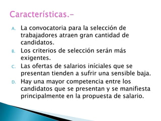 A.   La convocatoria para la selección de
     trabajadores atraen gran cantidad de
     candidatos.
B.   Los criterios de selección serán más
     exigentes.
C.   Las ofertas de salarios iníciales que se
     presentan tienden a sufrir una sensible baja.
D.   Hay una mayor competencia entre los
     candidatos que se presentan y se manifiesta
     principalmente en la propuesta de salario.
 