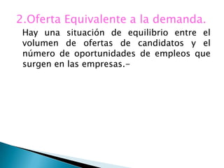 2.Oferta Equivalente a la demanda.
 Hay una situación de equilibrio entre el
 volumen de ofertas de candidatos y el
 número de oportunidades de empleos que
 surgen en las empresas.-
 