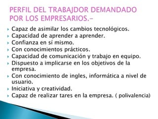    Capaz de asimilar los cambios tecnológicos.
   Capacidad de aprender a aprender.
   Confianza en sí mismo.
   Con conocimientos prácticos.
   Capacidad de comunicación y trabajo en equipo.
   Dispuesto a implicarse en los objetivos de la
    empresa.
   Con conocimiento de ingles, informática a nivel de
    usuario.
   Iniciativa y creatividad.
   Capaz de realizar tares en la empresa. ( polivalencia)
 