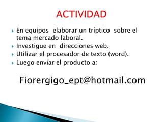    En equipos elaborar un tríptico sobre el
    tema mercado laboral.
   Investigue en direcciones web.
   Utilizar el procesador de texto (word).
   Luego enviar el producto a:


     Fiorergigo_ept@hotmail.com
 