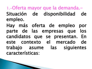 1.-Oferta mayor que la demanda.-
Situación de disponibilidad de
empleo.
Hay más oferta de empleo por
parte de las empresas que los
candidatos que se presentan. En
este contexto el mercado de
trabajo asume las siguientes
características:
 