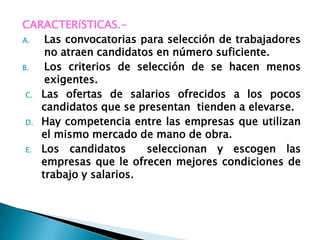 CARACTERíSTICAS.-
A.   Las convocatorias para selección de trabajadores
     no atraen candidatos en número suficiente.
B.   Los criterios de selección de se hacen menos
     exigentes.
 C. Las ofertas de salarios ofrecidos a los pocos
    candidatos que se presentan tienden a elevarse.
 D. Hay competencia entre las empresas que utilizan
    el mismo mercado de mano de obra.
 E. Los candidatos      seleccionan y escogen las
    empresas que le ofrecen mejores condiciones de
    trabajo y salarios.
 