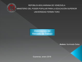 REPÚBLICA BOLIVARIANA DE VENEZUELA
MINISTERIO DEL PODER POPULAR PARA LA EDUCACIÓN SUPERIOR
UNIVERSIDAD FERMIN TORO
Autora: Iluminada Salas
Guarenas, enero 2016
Distorsiones del
Mercado de Trabajo
 