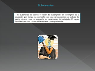El Subempleo
El subempleo es acción y efecto de subemplear. El subempleo es la
ocupación por tiempo no completo, con una remuneración por debajo del
salario mínimo y que no aprovecha las capacidades del trabajador. El trabajo
de subempleo más común es la venta de cosas por la calle.
 
