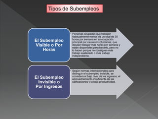 • Personas ocupadas que trabajan
habitualmente menos de un total de 35
horas por semana en su ocupación
principal por causas involuntarias, que
desean trabajar más horas por semana y
están disponibles para hacerlo, pero no
lo hacen porque no consiguen más
trabajo asalariado o más trabajo
independiente.
El Subempleo
Visible o Por
Horas
• Según normas internacionales para
distinguir el subempleo invisible, se
considera el bajo nivel de los ingresos, el
aprovechamiento insuficiente de las
calificaciones y la baja productividad.
El Subempleo
Invisible o
Por Ingresos
Tipos de Subempleos
 