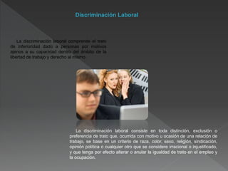 Discriminación Laboral
La discriminación laboral comprende el trato
de inferioridad dado a personas por motivos
ajenos a su capacidad dentro del ámbito de la
libertad de trabajo y derecho al mismo.
La discriminación laboral consiste en toda distinción, exclusión o
preferencia de trato que, ocurrida con motivo u ocasión de una relación de
trabajo, se base en un criterio de raza, color, sexo, religión, sindicación,
opinión política o cualquier otro que se considere irracional o injustificado,
y que tenga por efecto alterar o anular la igualdad de trato en el empleo y
la ocupación.
 