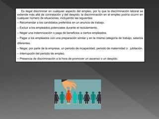 Es ilegal discriminar en cualquier aspecto del empleo, por lo que la discriminación laboral se
extiende más allá de contratación y del despido; la discriminación en el empleo podría ocurrir en
cualquier número de situaciones, incluyendo las siguientes:
– Recomendar a los candidatos preferidos en un anuncio de trabajo.
– Excluir a los empleados potenciales durante el reclutamiento.
– Negar una indemnización o paga de beneficios a ciertos empleados.
– Pagar a los empleados con una preparación similar y en la misma categoría de trabajo, salarios
diferentes.
– Negar, por parte de la empresa, un periodo de incapacidad, periodo de maternidad o jubilación.
– Interrupción del periodo de empleo.
– Presencia de discriminación a la hora de promover un ascenso o un despido.
 