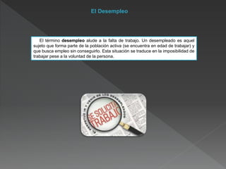 El Desempleo
El término desempleo alude a la falta de trabajo. Un desempleado es aquel
sujeto que forma parte de la población activa (se encuentra en edad de trabajar) y
que busca empleo sin conseguirlo. Esta situación se traduce en la imposibilidad de
trabajar pese a la voluntad de la persona.
 
