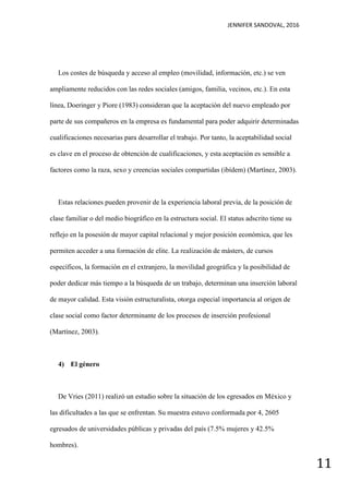 JENNIFER SANDOVAL, 2016
11
Los costes de búsqueda y acceso al empleo (movilidad, información, etc.) se ven
ampliamente reducidos con las redes sociales (amigos, familia, vecinos, etc.). En esta
línea, Doeringer y Piore (1983) consideran que la aceptación del nuevo empleado por
parte de sus compañeros en la empresa es fundamental para poder adquirir determinadas
cualificaciones necesarias para desarrollar el trabajo. Por tanto, la aceptabilidad social
es clave en el proceso de obtención de cualificaciones, y esta aceptación es sensible a
factores como la raza, sexo y creencias sociales compartidas (ibídem) (Martínez, 2003).
Estas relaciones pueden provenir de la experiencia laboral previa, de la posición de
clase familiar o del medio biográfico en la estructura social. El status adscrito tiene su
reflejo en la posesión de mayor capital relacional y mejor posición económica, que les
permiten acceder a una formación de elite. La realización de másters, de cursos
específicos, la formación en el extranjero, la movilidad geográfica y la posibilidad de
poder dedicar más tiempo a la búsqueda de un trabajo, determinan una inserción laboral
de mayor calidad. Esta visión estructuralista, otorga especial importancia al origen de
clase social como factor determinante de los procesos de inserción profesional
(Martínez, 2003).
4) El género
De Vries (2011) realizó un estudio sobre la situación de los egresados en México y
las dificultades a las que se enfrentan. Su muestra estuvo conformada por 4, 2605
egresados de universidades públicas y privadas del país (7.5% mujeres y 42.5%
hombres).
 