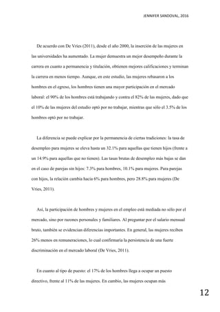 JENNIFER SANDOVAL, 2016
12
De acuerdo con De Vries (2011), desde el año 2000, la inserción de las mujeres en
las universidades ha aumentado. La mujer demuestra un mejor desempeño durante la
carrera en cuanto a permanencia y titulación, obtienen mejores calificaciones y terminan
la carrera en menos tiempo. Aunque, en este estudio, las mujeres rebasaron a los
hombres en el egreso, los hombres tienen una mayor participación en el mercado
laboral: el 90% de los hombres está trabajando y contra el 82% de las mujeres, dado que
el 10% de las mujeres del estudio optó por no trabajar, mientras que sólo el 3.5% de los
hombres optó por no trabajar.
La diferencia se puede explicar por la permanencia de ciertas tradiciones: la tasa de
desempleo para mujeres se eleva hasta un 32.1% para aquellas que tienen hijos (frente a
un 14.9% para aquellas que no tienen). Las tasas brutas de desempleo más bajas se dan
en el caso de parejas sin hijos: 7.3% para hombres, 10.1% para mujeres. Para parejas
con hijos, la relación cambia hacia 6% para hombres, pero 28.8% para mujeres (De
Vries, 2011).
Así, la participación de hombres y mujeres en el empleo está mediada no sólo por el
mercado, sino por razones personales y familiares. Al preguntar por el salario mensual
bruto, también se evidencian diferencias importantes. En general, las mujeres reciben
26% menos en remuneraciones, lo cual confirmaría la persistencia de una fuerte
discriminación en el mercado laboral (De Vries, 2011).
En cuanto al tipo de puesto: el 17% de los hombres llega a ocupar un puesto
directivo, frente al 11% de las mujeres. En cambio, las mujeres ocupan más
 
