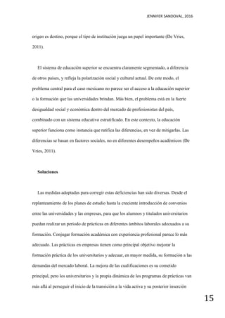 JENNIFER SANDOVAL, 2016
15
origen es destino, porque el tipo de institución juega un papel importante (De Vries,
2011).
El sistema de educación superior se encuentra claramente segmentado, a diferencia
de otros países, y refleja la polarización social y cultural actual. De este modo, el
problema central para el caso mexicano no parece ser el acceso a la educación superior
o la formación que las universidades brindan. Más bien, el problema está en la fuerte
desigualdad social y económica dentro del mercado de profesionistas del país,
combinado con un sistema educativo estratificado. En este contexto, la educación
superior funciona como instancia que ratifica las diferencias, en vez de mitigarlas. Las
diferencias se basan en factores sociales, no en diferentes desempeños académicos (De
Vries, 2011).
Soluciones
Las medidas adoptadas para corregir estas deficiencias han sido diversas. Desde el
replanteamiento de los planes de estudio hasta la creciente introducción de convenios
entre las universidades y las empresas, para que los alumnos y titulados universitarios
puedan realizar un periodo de prácticas en diferentes ámbitos laborales adecuados a su
formación. Conjugar formación académica con experiencia profesional parece lo más
adecuado. Las prácticas en empresas tienen como principal objetivo mejorar la
formación práctica de los universitarios y adecuar, en mayor medida, su formación a las
demandas del mercado laboral. La mejora de las cualificaciones es su cometido
principal, pero los universitarios y la propia dinámica de los programas de prácticas van
más allá al perseguir el inicio de la transición a la vida activa y su posterior inserción
 