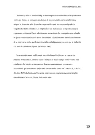 JENNIFER SANDOVAL, 2016
18
La distancia entre la universidad y la empresa puede ser reducida con las prácticas en
empresas. Dotar a la formación académica de experiencia laboral es una forma de
adaptar la formación a las demandas empresariales y de incrementar el grado de
ocupabilidad de los titulados. Los empresarios han manifestado la importancia de la
experiencia profesional frente a la titulación universitaria. La concepción generalizada
de que el recién licenciado no posee las destrezas y conocimientos adecuados al mundo
de la empresa ha hecho que la experiencia laboral adquiera mayor peso que la titulación
a la hora de contratar a alguien (Martínez, 2003).
Como solución a este problema de inserción laboral de jóvenes se crearon las
prácticas profesionales, servicio social o trabajos de medio tiempo como becario para
estudiantes. En México se cuentan con diversas organizaciones, programas o
asociaciones que brindan este apoyo a los universitarios como son INROADS, AIESEC,
Bécalos, INJUVE, Santander Universia, empresas con programas de primer empleo
como Bimbo, Coca-cola, Nestle, Lala, entre otras.
 