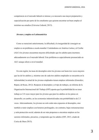 JENNIFER SANDOVAL, 2016
3
competencia en el mercado laboral es intensa y es necesario una mayor preparación y
especialización por parte de los estudiantes que quieran encontrar un buen empleo al
terminar sus estudios (Universo Laboral, 2013).
Jóvenes y empleo en Latinoamérica
Como se mencionó anteriormente, la dificultad y la inseguridad de conseguir un
empleo es un problema a escala mundial. Centrándonos en América Latina y el Caribe
(ALC) los jóvenes encuentran mayores dificultades que los adultos para insertarse
adecuadamente en el mercado laboral. Este problema es especialmente pronunciado en
ALC aunque afecte a nivel mundial.
En esta región, las tasas de desempleo entre los jóvenes son hasta tres veces mayores
que las de los adultos y, mientras uno de cada tres adultos empleados se encuentra en la
informalidad, la mitad de los jóvenes empleados tienen empleos informales (González;
Ripani, & Rosas, 2012). Respecto al desempleo y el tipo de trabajos, un informe de la
Organización Internacional del Trabajo (OIT) apunta que la probabilidad de no tener
trabajo es 3.8 veces mayor para los jóvenes que para los adultos en los países en
desarrollo; en cambio, en las economías industrializadas esta probabilidad es de 2.3
veces. Adicionalmente, los jóvenes no solo están más expuestos al desempleo, sino
también a tener empleos con horarios prolongados, sin contratos, bajas remuneraciones
y nula protección social; además de ser más propensos a encontrar empleos en los
sectores informales, precarios, y temporales que los adultos (OIT, 2013, citado de
Corica & Otero 2015).
 
