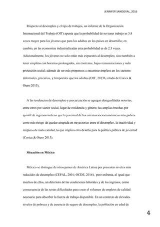 JENNIFER SANDOVAL, 2016
4
Respecto al desempleo y el tipo de trabajos, un informe de la Organización
Internacional del Trabajo (OIT) apunta que la probabilidad de no tener trabajo es 3.8
veces mayor para los jóvenes que para los adultos en los países en desarrollo; en
cambio, en las economías industrializadas esta probabilidad es de 2.3 veces.
Adicionalmente, los jóvenes no solo están más expuestos al desempleo, sino también a
tener empleos con horarios prolongados, sin contratos, bajas remuneraciones y nula
protección social; además de ser más propensos a encontrar empleos en los sectores
informales, precarios, y temporales que los adultos (OIT, 2013b, citado de Corica &
Otero 2015).
A las tendencias de desempleo y precarización se agregan desigualdades notorias,
entre otros por sector social, lugar de residencia y género; las amplias brechas por
quintil de ingresos indican que la juventud de los estratos socioeconómicos más pobres
corre más riesgo de quedar atrapada en trayectorias entre el desempleo, la inactividad y
empleos de mala calidad, lo que implica otro desafío para la política pública de juventud
(Corica & Otero 2015).
Situación en México
México se distingue de otros países de América Latina por presentar niveles más
reducidos de desempleo (CEPAL, 2001; OCDE, 2016), pero enfrenta, al igual que
muchos de ellos, un deterioro de las condiciones laborales y de los ingresos, como
consecuencia de las serias dificultades para crear el volumen de empleos de calidad
necesario para absorber la fuerza de trabajo disponible. En un contexto de elevados
niveles de pobreza y de ausencia de seguro de desempleo, la población en edad de
 