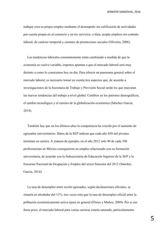JENNIFER SANDOVAL, 2016
5
trabajar crea su propio empleo mediante el desempeño sin calificación de actividades
por cuenta propia en el comercio y en los servicios, o bien, acepta empleos sin contrato
laboral, de carácter temporal y carentes de prestaciones sociales (Oliveira, 2006).
Las tendencias laborales constantemente están cambiando a medida de que la
economía se vuelve variable, expertos apuntan a que el mercado laboral será muy
distinto a como lo conocemos hoy en día. Para ofrecer un panorama general sobre el
mercado laboral, es necesario tomar en cuenta tres aspectos que, de acuerdo a
investigaciones de la Secretaria de Trabajo y Previsión Social serán los que marcaran
las nuevas tendencias del trabajo a nivel global: Cambios en los patrones demográficos,
el cambio tecnológico y el camino de la globalización económica (Sánchez García,
2014).
También hay que en los últimos años la competencia ha crecido por el aumento de
egresados universitarios. Datos de la SEP indican que cada año 450 mil jóvenes
terminan su carrera. A manera de ejemplo, en el año 2012 solo 40 de cada 100
profesionistas en México consiguieron un empleo relacionado con su formación
universitaria, de acuerdo con la Subsecretaría de Educación Superior de la SEP y la
Encuesta Nacional de Ocupación y Empleo del tercer bimestre del 2012 (Sánchez
García, 2014).
La tasa de desempleo entre recién egresados, según declaraciones oficiales, se
situaría en alrededor del 11%, tres veces más que la tasa de desempleo oficial entre la
población económicamente activa (pea) en general (Flores y Muñoz, 2009). Por si eso
fuera poco, el mercado laboral para varias carreras estaría saturado, particularmente
 