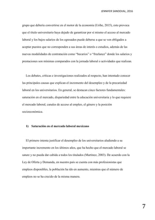 JENNIFER SANDOVAL, 2016
7
grupo que debería convertirse en el motor de la economía (Uribe, 2015), esto provoca
que el título universitario haya dejado de garantizar por sí mismo el acceso al mercado
laboral y los bajos salarios de los egresados puede deberse a que se ven obligados a
aceptar puestos que no corresponden a sus áreas de interés o estudios, además de las
nuevas modalidades de contratación como “becarios” o “freelance” donde los salarios y
prestaciones son mínimas comparados con la jornada laboral o actividades que realizan.
Los debates, críticas e investigaciones realizados al respecto, han intentado conocer
las principales causas que explican el incremento del desempleo y de la precariedad
laboral en los universitarios. En general, se destacan cinco factores fundamentales:
saturación en el mercado, dispariedad entre la educación universitaria y lo que requiere
el mercado laboral, canales de acceso al empleo, el género y la posición
socioeconómica.
1) Saturación en el mercado laboral mexicano
El primero intenta justificar el desempleo de los universitarios aludiendo a su
importante incremento en los últimos años, que ha hecho que el mercado laboral se
sature y no pueda dar cabida a todos los titulados (Martínez, 2003). De acuerdo con la
Ley de Oferta y Demanda, en nuestro país se cuenta con más profesionistas que
empleos disponibles, la población ha ido en aumento, mientras que el número de
empleos no se ha crecido de la misma manera.
 