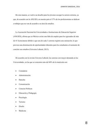 JENNIFER SANDOVAL, 2016
8
De esta manera, se vuelve un desafío para los jóvenes escoger la carrera correcta, ya
que, de acuerdo con la ANUIES, en nuestro país el 37% de los profesionistas se dedican
a trabajos que no van de acuerdo a su área de estudios.
La Asociación Nacional de Universidades e Instituciones de Educación Superior
(ANUIES), afirma que en México existe una falta de empleo para los egresados de más
de 41 licenciaturas debido a que una de cada 3 carreras registra una saturación, lo que
provoca una disminución de oportunidades laborales para los estudiantes al momento de
concluir sus estudios (Universo Laboral, 2013).
De acuerdo con la revista Universo Laboral, las carreras con mayor demanda en las
Universidades, en las que se concentra más del 40% de la matrícula son:
 Contaduría
 Administración
 Derecho
 Comunicación
 Ciencias Políticas
 Educación y Pedagogía
 Psicología
 Turismo
 Diseño
 Medicina
 