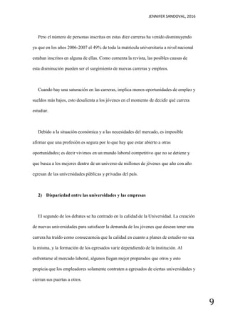 JENNIFER SANDOVAL, 2016
9
Pero el número de personas inscritas en estas diez carreras ha venido disminuyendo
ya que en los años 2006-2007 el 49% de toda la matrícula universitaria a nivel nacional
estaban inscritos en alguna de ellas. Como comenta la revista, las posibles causas de
esta disminución pueden ser el surgimiento de nuevas carreras y empleos.
Cuando hay una saturación en las carreras, implica menos oportunidades de empleo y
sueldos más bajos, esto desalienta a los jóvenes en el momento de decidir qué carrera
estudiar.
Debido a la situación económica y a las necesidades del mercado, es imposible
afirmar que una profesión es segura por lo que hay que estar abierto a otras
oportunidades; es decir vivimos en un mundo laboral competitivo que no se detiene y
que busca a los mejores dentro de un universo de millones de jóvenes que año con año
egresan de las universidades públicas y privadas del país.
2) Dispariedad entre las universidades y las empresas
El segundo de los debates se ha centrado en la calidad de la Universidad. La creación
de nuevas universidades para satisfacer la demanda de los jóvenes que desean tener una
carrera ha traído como consecuencia que la calidad en cuanto a planes de estudio no sea
la misma, y la formación de los egresados varíe dependiendo de la institución. Al
enfrentarse al mercado laboral, algunos llegan mejor preparados que otros y esto
propicia que los empleadores solamente contraten a egresados de ciertas universidades y
cierran sus puertas a otros.
 