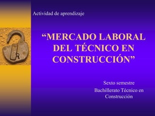 Actividad de aprendizaje



    “MERCADO LABORAL
      DEL TÉCNICO EN
      CONSTRUCCIÓN”

                              Sexto semestre
                           Bachillerato Técnico en
                               Construcción
 