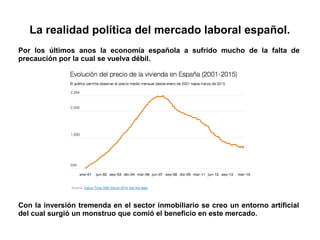La realidad política del mercado laboral español.
Por los últimos anos la economía española a sufrido mucho de la falta de
precaución por la cual se vuelva débil.
Con la inversión tremenda en el sector inmobiliario se creo un entorno artificial
del cual surgió un monstruo que comió el beneficio en este mercado.
 