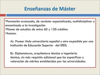 Formación avanzada, de carácter especializado, multidisciplinar y encaminado a la investigación Planes de estudios de entre 60 y 120 créditos Acceso:  A)- Poseer título universitario español u otro expedido por una Institución de Educación Superior  del EEES. B)- Diplomaturas, arquitectura técnica o ingeniería  técnica, sin más requisito adicional que los específicos y valoración de méritos establecidos por las universidades. 