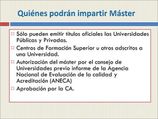 Sólo pueden emitir títulos oficiales las Universidades Públicas y Privadas. Centros de Formación Superior u otros adscritos a una Universidad. Autorización del máster por el consejo de Universidades previo informe de la Agencia Nacional de Evaluación de la calidad y Acreditación (ANECA) Aprobación por la CA. 
